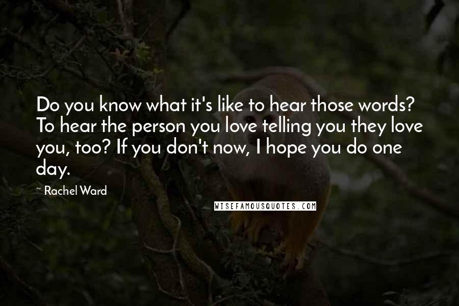 Rachel Ward Quotes: Do you know what it's like to hear those words? To hear the person you love telling you they love you, too? If you don't now, I hope you do one day.