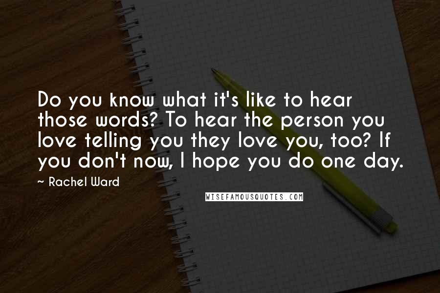 Rachel Ward Quotes: Do you know what it's like to hear those words? To hear the person you love telling you they love you, too? If you don't now, I hope you do one day.