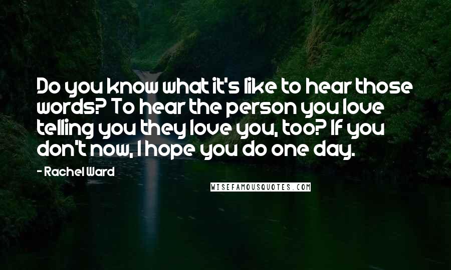 Rachel Ward Quotes: Do you know what it's like to hear those words? To hear the person you love telling you they love you, too? If you don't now, I hope you do one day.