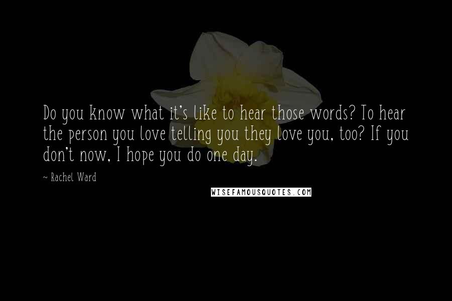 Rachel Ward Quotes: Do you know what it's like to hear those words? To hear the person you love telling you they love you, too? If you don't now, I hope you do one day.