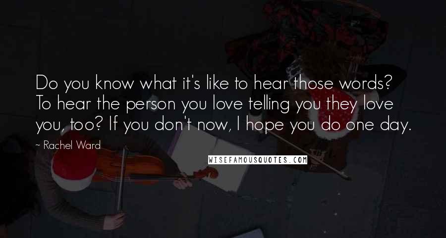 Rachel Ward Quotes: Do you know what it's like to hear those words? To hear the person you love telling you they love you, too? If you don't now, I hope you do one day.