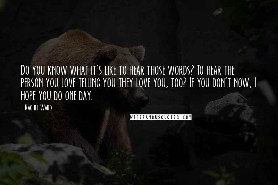 Rachel Ward Quotes: Do you know what it's like to hear those words? To hear the person you love telling you they love you, too? If you don't now, I hope you do one day.