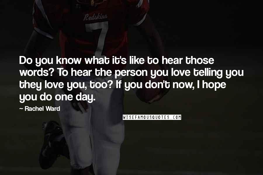 Rachel Ward Quotes: Do you know what it's like to hear those words? To hear the person you love telling you they love you, too? If you don't now, I hope you do one day.