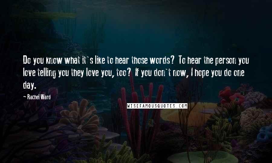 Rachel Ward Quotes: Do you know what it's like to hear those words? To hear the person you love telling you they love you, too? If you don't now, I hope you do one day.