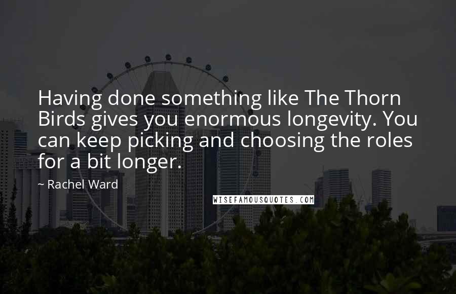 Rachel Ward Quotes: Having done something like The Thorn Birds gives you enormous longevity. You can keep picking and choosing the roles for a bit longer.