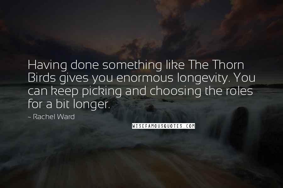 Rachel Ward Quotes: Having done something like The Thorn Birds gives you enormous longevity. You can keep picking and choosing the roles for a bit longer.