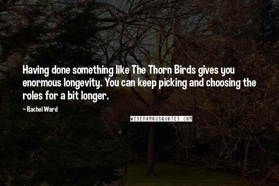 Rachel Ward Quotes: Having done something like The Thorn Birds gives you enormous longevity. You can keep picking and choosing the roles for a bit longer.