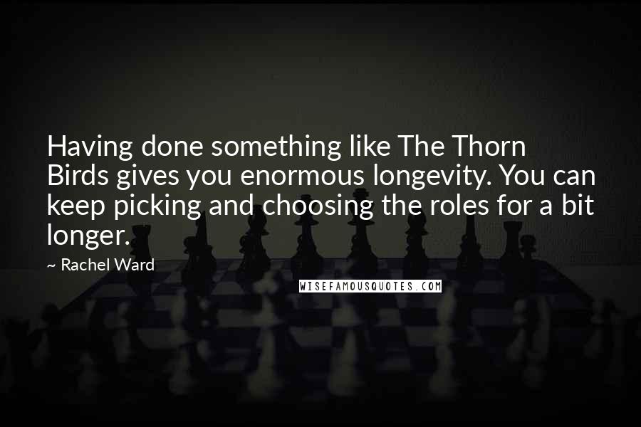 Rachel Ward Quotes: Having done something like The Thorn Birds gives you enormous longevity. You can keep picking and choosing the roles for a bit longer.