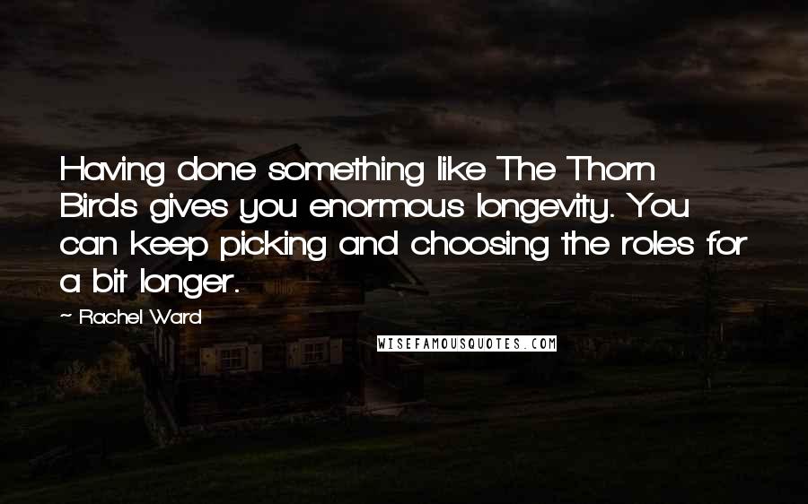 Rachel Ward Quotes: Having done something like The Thorn Birds gives you enormous longevity. You can keep picking and choosing the roles for a bit longer.