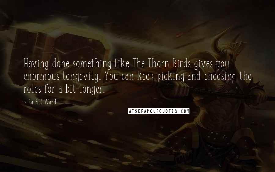 Rachel Ward Quotes: Having done something like The Thorn Birds gives you enormous longevity. You can keep picking and choosing the roles for a bit longer.