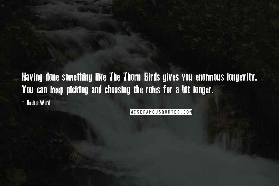 Rachel Ward Quotes: Having done something like The Thorn Birds gives you enormous longevity. You can keep picking and choosing the roles for a bit longer.