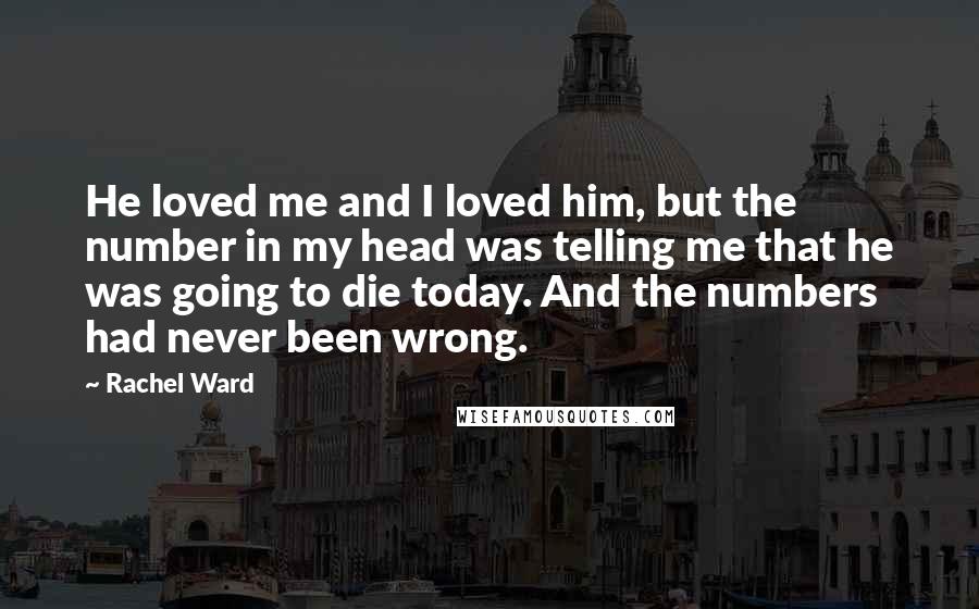 Rachel Ward Quotes: He loved me and I loved him, but the number in my head was telling me that he was going to die today. And the numbers had never been wrong.