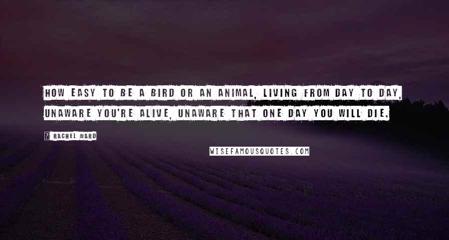 Rachel Ward Quotes: How easy to be a bird or an animal, living from day to day, unaware you're alive, unaware that one day you will die.