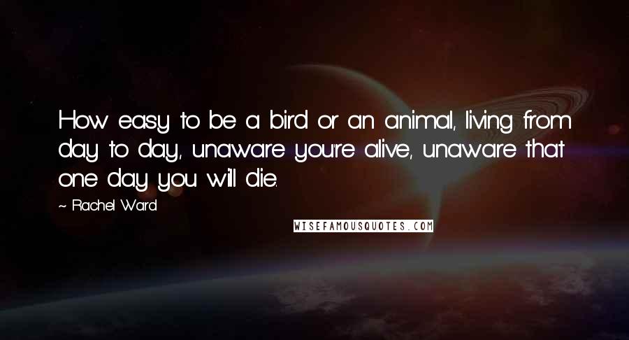 Rachel Ward Quotes: How easy to be a bird or an animal, living from day to day, unaware you're alive, unaware that one day you will die.