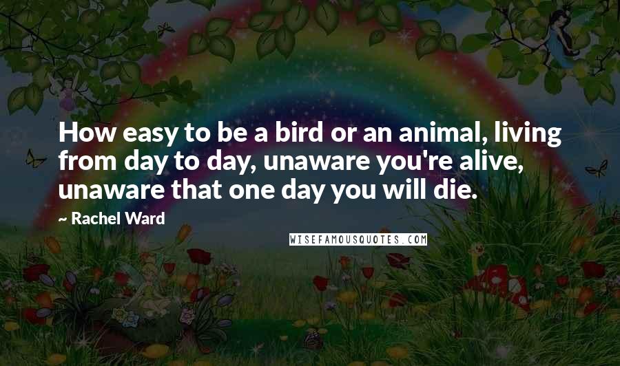 Rachel Ward Quotes: How easy to be a bird or an animal, living from day to day, unaware you're alive, unaware that one day you will die.