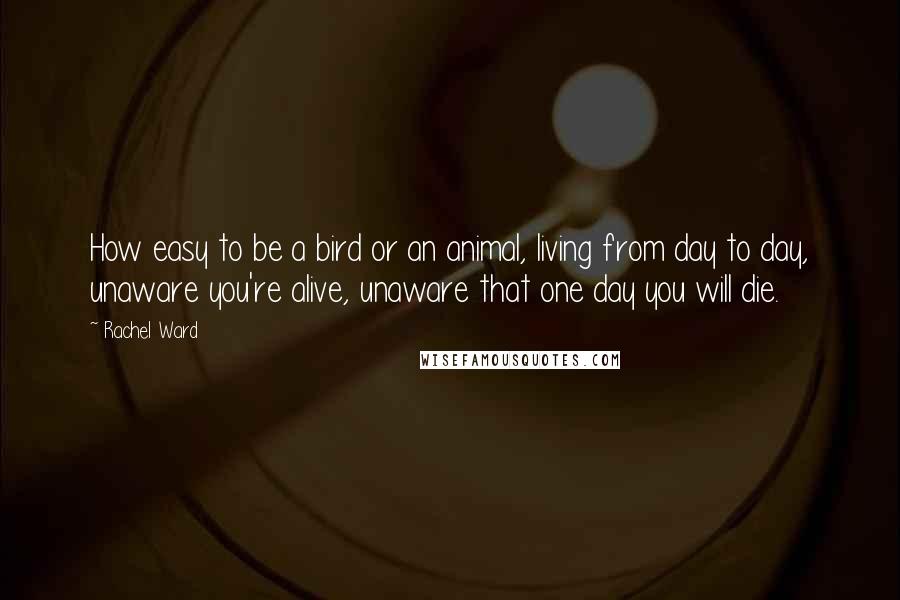 Rachel Ward Quotes: How easy to be a bird or an animal, living from day to day, unaware you're alive, unaware that one day you will die.