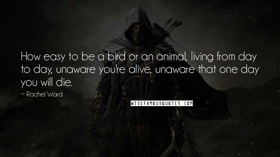 Rachel Ward Quotes: How easy to be a bird or an animal, living from day to day, unaware you're alive, unaware that one day you will die.