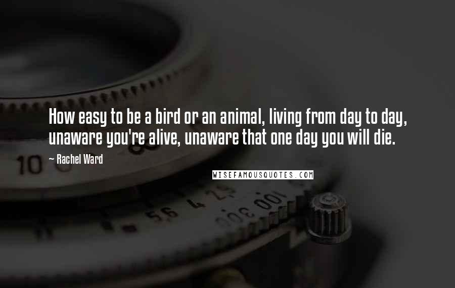 Rachel Ward Quotes: How easy to be a bird or an animal, living from day to day, unaware you're alive, unaware that one day you will die.