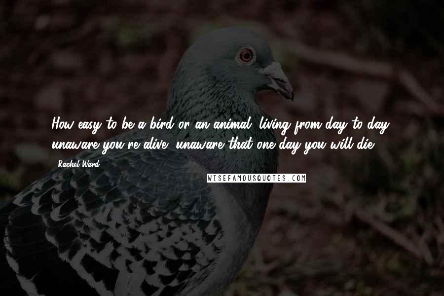 Rachel Ward Quotes: How easy to be a bird or an animal, living from day to day, unaware you're alive, unaware that one day you will die.