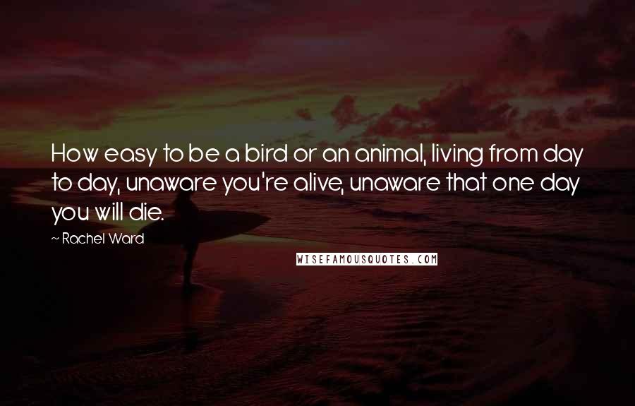 Rachel Ward Quotes: How easy to be a bird or an animal, living from day to day, unaware you're alive, unaware that one day you will die.