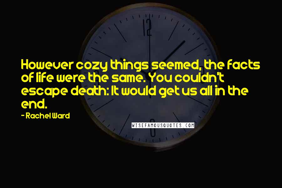 Rachel Ward Quotes: However cozy things seemed, the facts of life were the same. You couldn't escape death: It would get us all in the end.