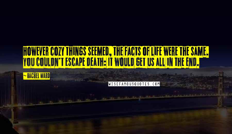 Rachel Ward Quotes: However cozy things seemed, the facts of life were the same. You couldn't escape death: It would get us all in the end.