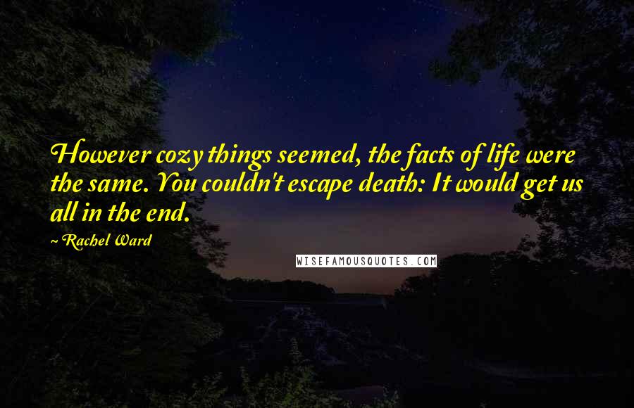 Rachel Ward Quotes: However cozy things seemed, the facts of life were the same. You couldn't escape death: It would get us all in the end.