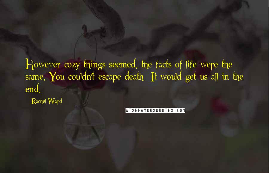 Rachel Ward Quotes: However cozy things seemed, the facts of life were the same. You couldn't escape death: It would get us all in the end.