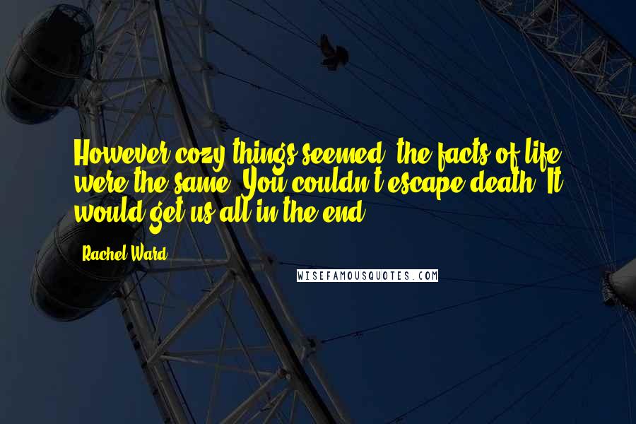 Rachel Ward Quotes: However cozy things seemed, the facts of life were the same. You couldn't escape death: It would get us all in the end.