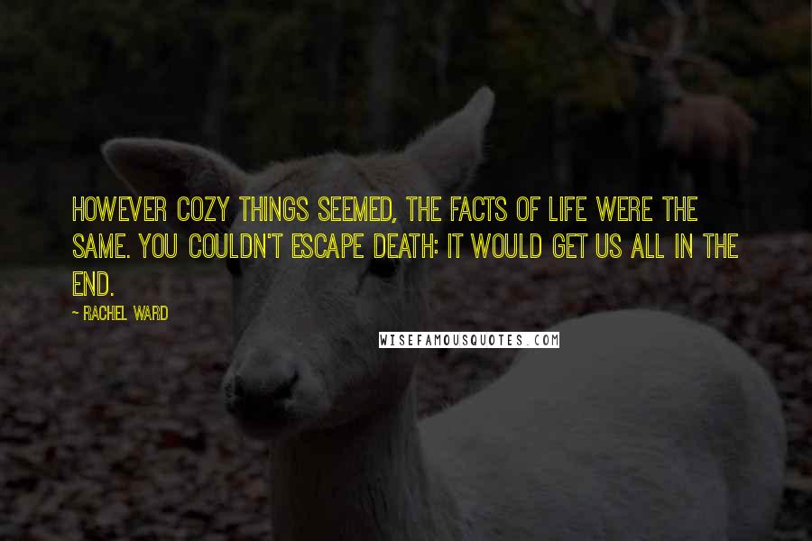 Rachel Ward Quotes: However cozy things seemed, the facts of life were the same. You couldn't escape death: It would get us all in the end.
