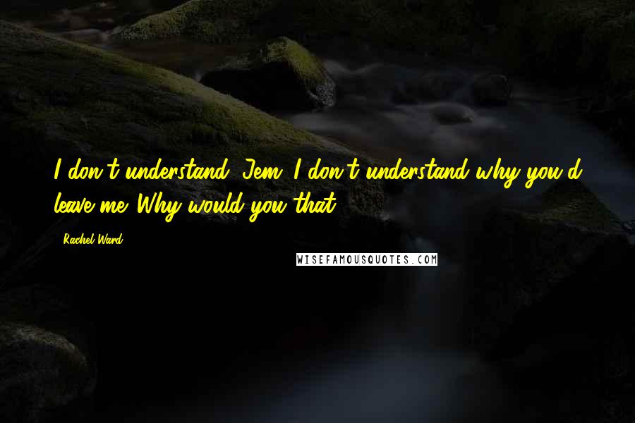 Rachel Ward Quotes: I don't understand, Jem. I don't understand why you'd leave me. Why would you that?