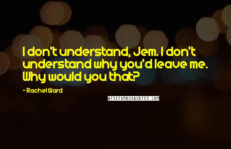 Rachel Ward Quotes: I don't understand, Jem. I don't understand why you'd leave me. Why would you that?