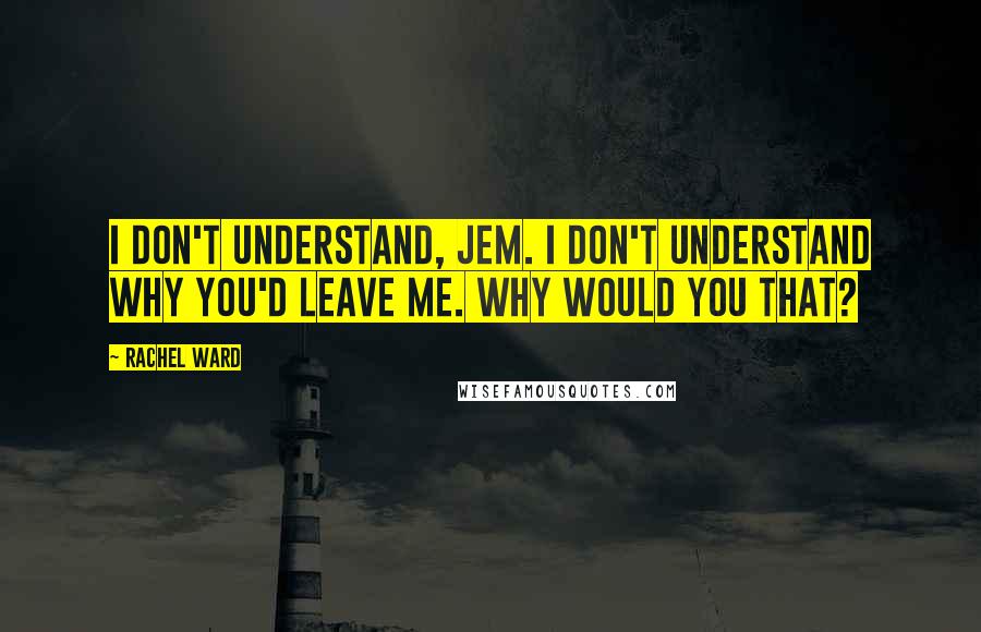 Rachel Ward Quotes: I don't understand, Jem. I don't understand why you'd leave me. Why would you that?