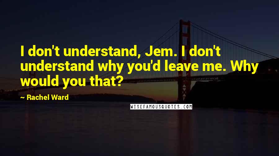 Rachel Ward Quotes: I don't understand, Jem. I don't understand why you'd leave me. Why would you that?