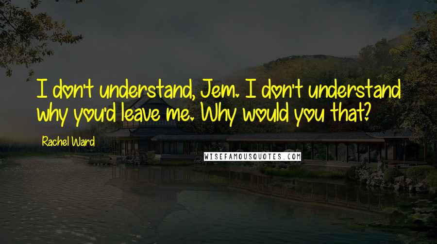 Rachel Ward Quotes: I don't understand, Jem. I don't understand why you'd leave me. Why would you that?