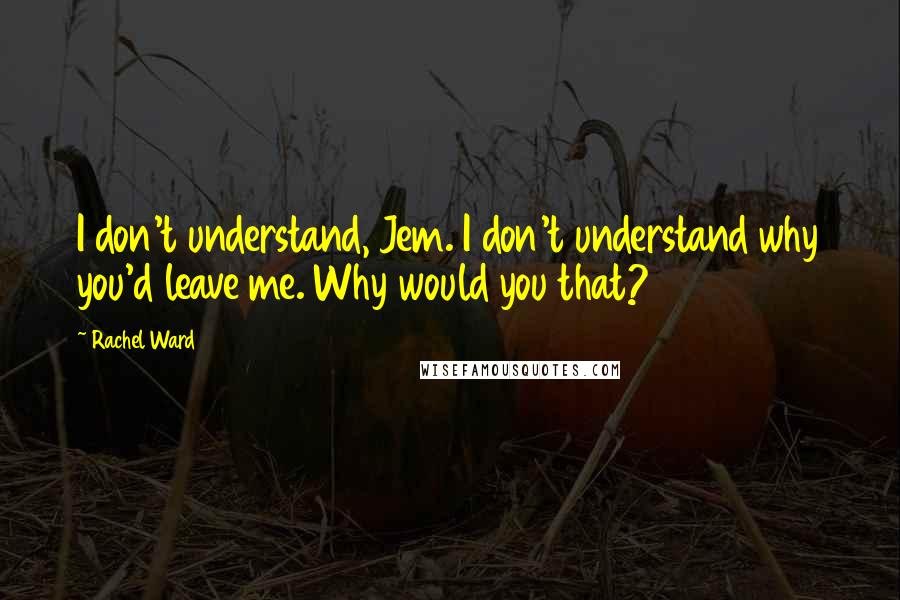Rachel Ward Quotes: I don't understand, Jem. I don't understand why you'd leave me. Why would you that?
