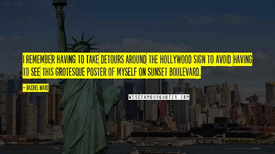 Rachel Ward Quotes: I remember having to take detours around the Hollywood sign to avoid having to see this grotesque poster of myself on Sunset Boulevard.