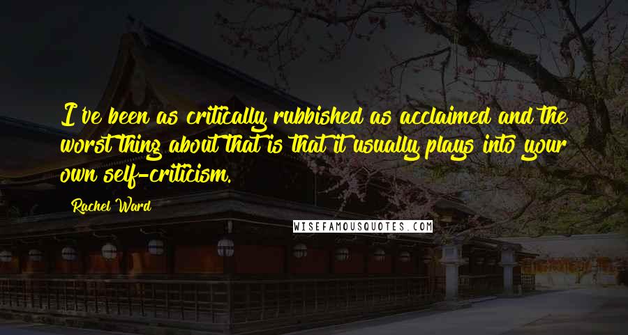 Rachel Ward Quotes: I've been as critically rubbished as acclaimed and the worst thing about that is that it usually plays into your own self-criticism.