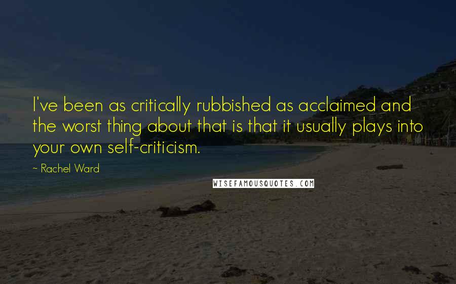 Rachel Ward Quotes: I've been as critically rubbished as acclaimed and the worst thing about that is that it usually plays into your own self-criticism.