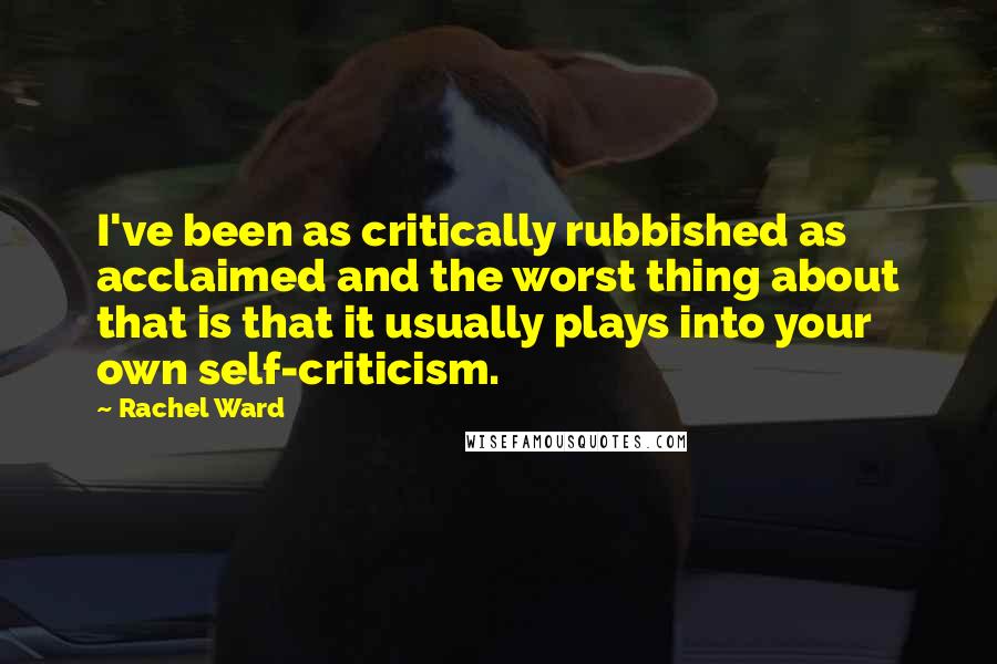 Rachel Ward Quotes: I've been as critically rubbished as acclaimed and the worst thing about that is that it usually plays into your own self-criticism.