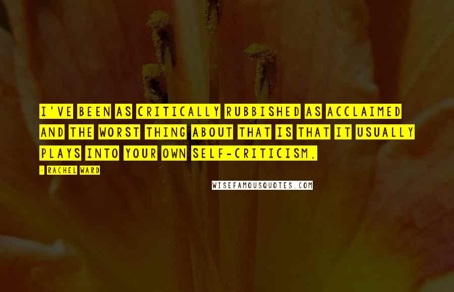 Rachel Ward Quotes: I've been as critically rubbished as acclaimed and the worst thing about that is that it usually plays into your own self-criticism.