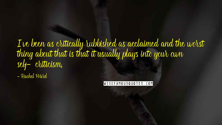 Rachel Ward Quotes: I've been as critically rubbished as acclaimed and the worst thing about that is that it usually plays into your own self-criticism.