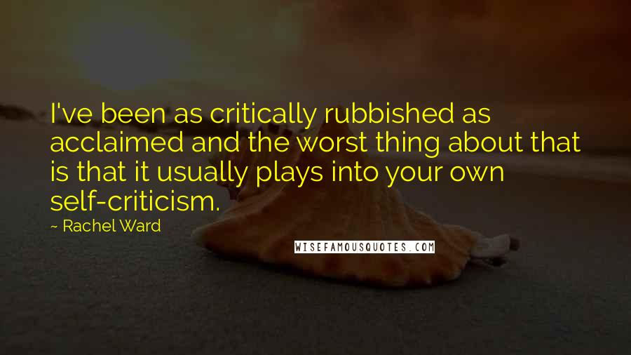 Rachel Ward Quotes: I've been as critically rubbished as acclaimed and the worst thing about that is that it usually plays into your own self-criticism.