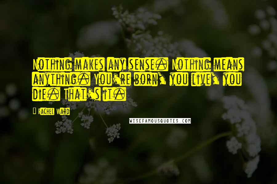 Rachel Ward Quotes: Nothing makes any sense. Nothing means anything. You're born, you live, you die. That's it.