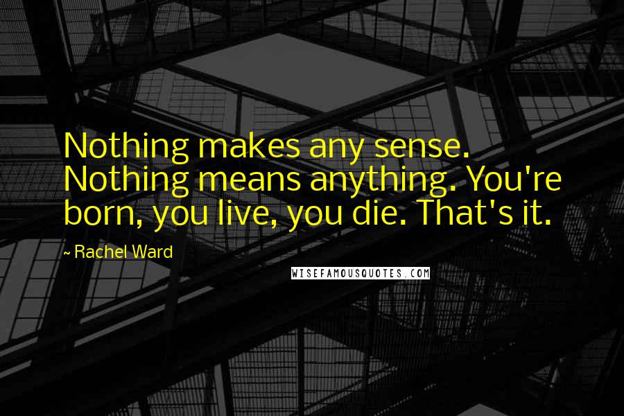 Rachel Ward Quotes: Nothing makes any sense. Nothing means anything. You're born, you live, you die. That's it.