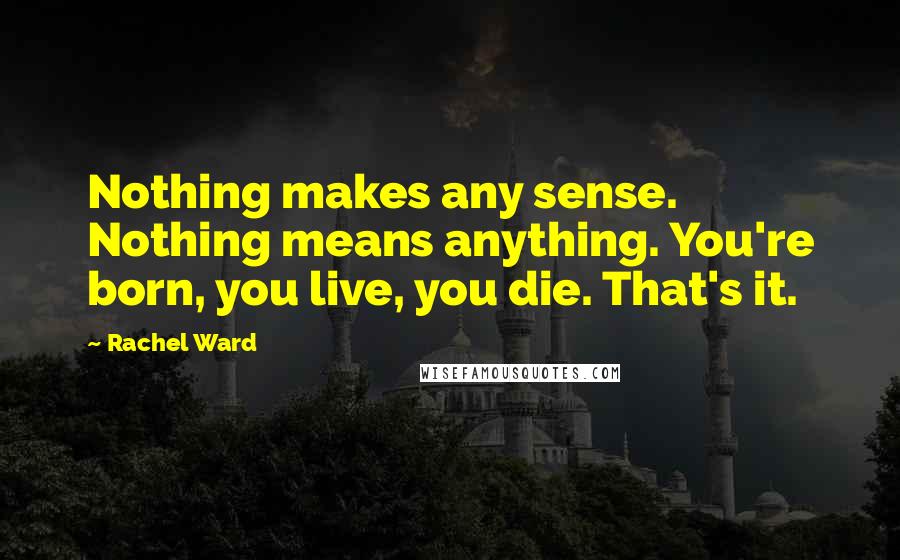 Rachel Ward Quotes: Nothing makes any sense. Nothing means anything. You're born, you live, you die. That's it.
