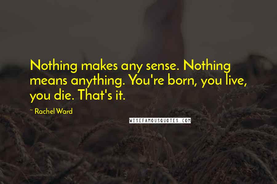 Rachel Ward Quotes: Nothing makes any sense. Nothing means anything. You're born, you live, you die. That's it.