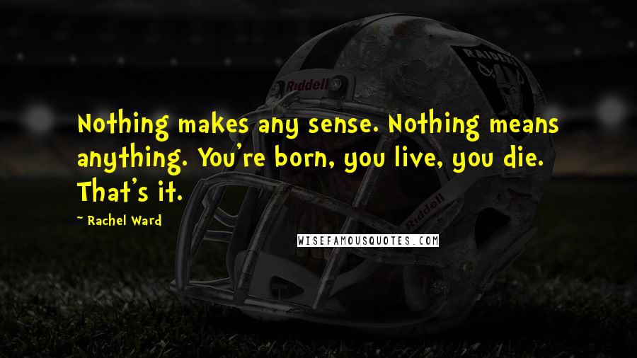 Rachel Ward Quotes: Nothing makes any sense. Nothing means anything. You're born, you live, you die. That's it.