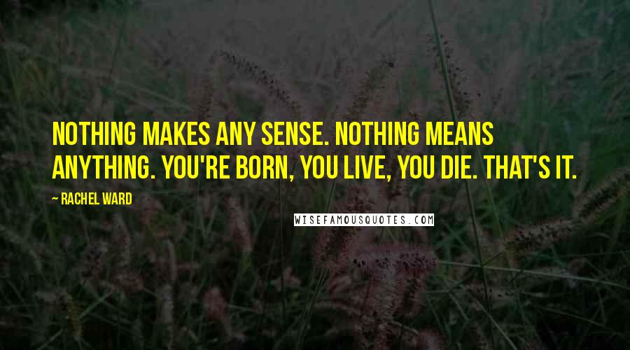 Rachel Ward Quotes: Nothing makes any sense. Nothing means anything. You're born, you live, you die. That's it.