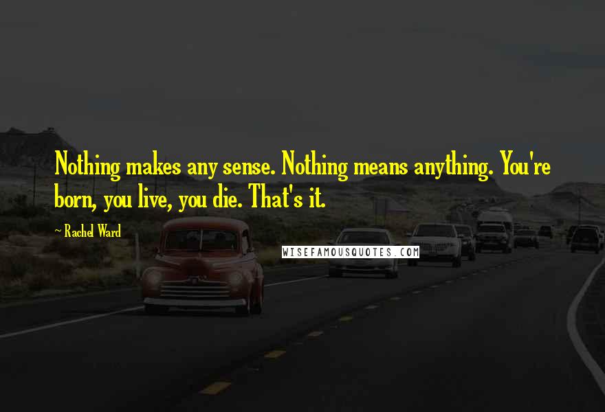 Rachel Ward Quotes: Nothing makes any sense. Nothing means anything. You're born, you live, you die. That's it.